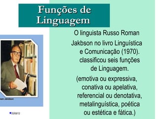 Funções de
                    Linguagem
                                O linguista Russo Roman
                               Jakbson no livro Linguística
                                   e Comunicação (1970).
                                   classificou seis funções
                                       de Linguagem.
                                 (emotiva ou expressiva,
                                    conativa ou apelativa,
mam Jakobson
                                  referencial ou denotativa,
                                   metalinguística, poética
        25/08/12                    ou estética e fática.)
                        PROFESSORA: KETCHEN PÂMELA
                                 GOUVEIA
 