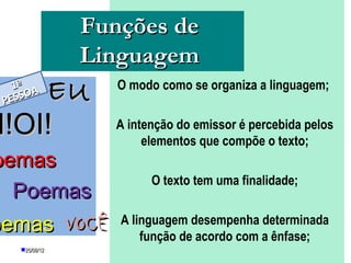 Funções de
               Linguagem
 P  EU
   1ª A
  E SSO
                  O modo como se organiza a linguagem;


I!OI!             A intenção do emissor é percebida pelos
                       elementos que compõe o texto;
oemas
                          O texto tem uma finalidade;
  Poemas
oemas VOCÊ        A linguagem desempenha determinada
                      função de acordo com a ênfase;
   25/08/12         PROFESSORA: KETCHEN PÂMELA
                              GOUVEIA
 