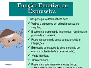 Função Emotiva ou
               Expressiva
               Suas principais características são:
                Verbos e pronomes em primeira pessoa do
                 singular;
                É comum a presença de interjeições, reticências e
                 pontos de exclamação.
                Presença comum de ponto de exclamação e
                 interjeições;
                Expressão de estados de alma e opinião do
                 emissor (subjetividade e pessoalidade);
                Visão intimista.
                Unilateralidade
25/08/12       Presença predominante em textos líricos,
                    PROFESSORA: KETCHEN PÂMELA
                             GOUVEIA
 
