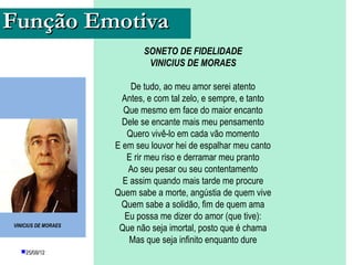 Função Emotiva
                            SONETO DE FIDELIDADE
                             VINICIUS DE MORAES

                         De tudo, ao meu amor serei atento
                       Antes, e com tal zelo, e sempre, e tanto
                       Que mesmo em face do maior encanto
                       Dele se encante mais meu pensamento
                        Quero vivê-lo em cada vão momento
                     E em seu louvor hei de espalhar meu canto
                        E rir meu riso e derramar meu pranto
                        Ao seu pesar ou seu contentamento
                       E assim quando mais tarde me procure
                     Quem sabe a morte, angústia de quem vive
                      Quem sabe a solidão, fim de quem ama
                       Eu possa me dizer do amor (que tive):
VINICIUS DE MORAES
                      Que não seja imortal, posto que é chama
                         Mas que seja infinito enquanto dure
  25/08/12               PROFESSORA: KETCHEN PÂMELA
                                   GOUVEIA
 