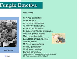 Função Emotiva
                  Auto- retrato

                  No retrato que me faço
                  - traço a traço –
                  Às vezes me pinto nuvem,
                  Às vezes me pinto árvore...
                  Às vezes me pinto coisas
                  De que nem tenho mais lembrança...
                  Ou coisas que não existem
                  Mas que um dia existirão...
                  E, desta lida, em que me busco
                  -pouco à pouco –
                  Minha eterna semelhança.
                  No final, que restará?
 MARIO QUINTANA   Um desenho de criança...
                  Corrigido por um louco
                  ( Mário Quintana – Poesia e ensino – Antologia comentada.
  25/08/12                    PROFESSORA: UNIP,
                                            / KETCHEN PÂMELA
                  São Paulo: Arte e culturaGOUVEIA1995, p.87)
                                         GOUVEIA
 