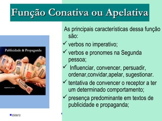 Função Conativa ou Apelativa
            As principais características dessa função
              são:
             verbos no imperativo;
             verbos e pronomes na Segunda
              pessoa;
             Influenciar, convencer, persuadir,
              ordenar,convidar,apelar, sugestionar.
             tentativa de convencer o receptor a ter
              um determinado comportamento;
             presença predominante em textos de
              publicidade e propaganda;
25/08/12   PROFESSORA: KETCHEN PÂMELA
                     GOUVEIA
 