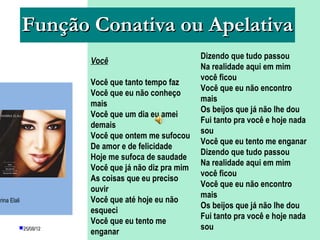 Função Conativa ou Apelativa
                                                      Dizendo que tudo passou
                      Você
                                                      Na realidade aqui em mim
                                                      você ficou
                      Você que tanto tempo faz
                                                      Você que eu não encontro
                      Você que eu não conheço
                                                      mais
                      mais
                                                      Os beijos que já não lhe dou
                      Você que um dia eu amei
                                                      Fui tanto pra você e hoje nada
                      demais
                                                      sou
                      Você que ontem me sufocou
                                                      Você que eu tento me enganar
                      De amor e de felicidade
                                                      Dizendo que tudo passou
                      Hoje me sufoca de saudade
                                                      Na realidade aqui em mim
                      Você que já não diz pra mim
                                                      você ficou
                      As coisas que eu preciso
                                                      Você que eu não encontro
                      ouvir
                                                      mais
arina Elali           Você que até hoje eu não
                                                      Os beijos que já não lhe dou
                      esqueci
                                                      Fui tanto pra você e hoje nada
                      Você quePROFESSORA: me PÂMELA
                               eu tento KETCHEN
          25/08/12                                   sou
                      enganar          GOUVEIA
 