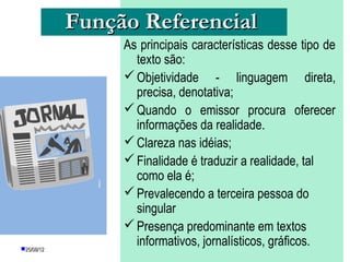 Função Referencial
                 As principais características desse tipo de
                   texto são:
                  Objetividade - linguagem direta,
                   precisa, denotativa;
                  Quando o emissor procura oferecer
                   informações da realidade.
                  Clareza nas idéias;
                  Finalidade é traduzir a realidade, tal
                   como ela é;
                  Prevalecendo a terceira pessoa do
                   singular
                  Presença predominante em textos
25/08/12
                   informativos, jornalísticos, gráficos.
                  PROFESSORA: KETCHEN PÂMELA
                         GOUVEIA
 