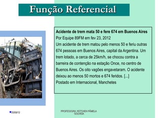Função Referencial
                 Acidente de trem mata 50 e fere 674 em Buenos Aires
                 Por Equipe 89FM em fev 23, 2012
                 Um acidente de trem matou pelo menos 50 e feriu outras
                 674 pessoas em Buenos Aires, capital da Argentina. Um
                 trem lotado, a cerca de 25km/h, se chocou contra a
                 barreira de contenção na estação Once, no centro de
                 Buenos Aires. Os oito vagões engavetaram. O acidente
                 deixou ao menos 50 mortos e 674 feridos. [...]
                 Postado em Internacional, Manchetes




25/08/12          PROFESSORA: KETCHEN PÂMELA
                            GOUVEIA
 