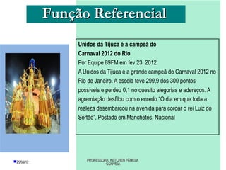 Função Referencial
                 Unidos da Tijuca é a campeã do
                 Carnaval 2012 do Rio
                 Por Equipe 89FM em fev 23, 2012
                 A Unidos da Tijuca é a grande campeã do Carnaval 2012 no
                 Rio de Janeiro. A escola teve 299,9 dos 300 pontos
                 possíveis e perdeu 0,1 no quesito alegorias e adereços. A
                 agremiação desfilou com o enredo “O dia em que toda a
                 realeza desembarcou na avenida para coroar o rei Luiz do
                 Sertão”, Postado em Manchetes, Nacional




25/08/12           PROFESSORA: KETCHEN PÂMELA
                             GOUVEIA
 