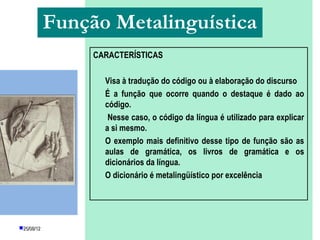 Função Metalinguística
                 CARACTERÍSTICAS

                   Visa à tradução do código ou à elaboração do discurso
                   É a função que ocorre quando o destaque é dado ao
                   código.
                    Nesse caso, o código da língua é utilizado para explicar
                   a si mesmo.
                   O exemplo mais definitivo desse tipo de função são as
                   aulas de gramática, os livros de gramática e os
                   dicionários da língua.
                   O dicionário é metalingüístico por excelência




25/08/12              PROFESSORA: KETCHEN PÂMELA
                                GOUVEIA
 