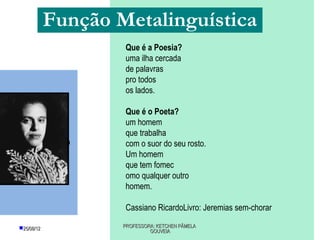 Função Metalinguística
                         Que é a Poesia?
                         uma ilha cercada
                         de palavras
                         pro todos
                         os lados.

                         Que é o Poeta?
                         um homem
                         que trabalha
Cassiano Ricardo        com o suor do seu rosto.
                         Um homem
                         que tem fomec
                         omo qualquer outro
                         homem.

                         Cassiano RicardoLivro: Jeremias sem-chorar

     25/08/12           PROFESSORA: KETCHEN PÂMELA
                                  GOUVEIA
 