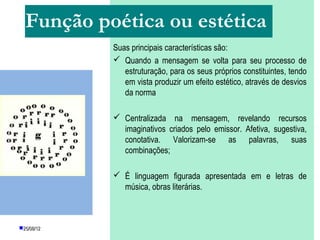 Função poética ou estética
            Suas principais características são:
             Quando a mensagem se volta para seu processo de
               estruturação, para os seus próprios constituintes, tendo
               em vista produzir um efeito estético, através de desvios
               da norma

             Centralizada na mensagem, revelando recursos
              imaginativos criados pelo emissor. Afetiva, sugestiva,
              conotativa. Valorizam-se as palavras, suas
              combinações;

             É linguagem figurada apresentada em e letras de
              música, obras literárias.



25/08/12     PROFESSORA: KETCHEN PÂMELA
                       GOUVEIA
 