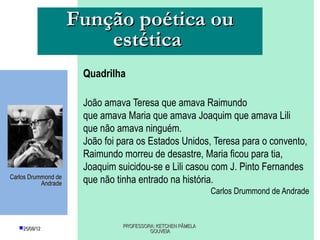 Função poética ou
                         estética
                      Quadrilha

                      João amava Teresa que amava Raimundo
                      que amava Maria que amava Joaquim que amava Lili
                      que não amava ninguém.
                      João foi para os Estados Unidos, Teresa para o convento,
                      Raimundo morreu de desastre, Maria ficou para tia,
                      Joaquim suicidou-se e Lili casou com J. Pinto Fernandes
Carlos Drummond de
           Andrade    que não tinha entrado na história.
                                                            Carlos Drummond de Andrade



   25/08/12                   PROFESSORA: KETCHEN PÂMELA
                                        GOUVEIA
 