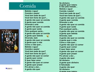 Só dinheiro

            Comida                                     A gente quer inteiro
                                                       E não pela metade...
                                                       Bebida é água!
             Bebida é água!                            Comida é pasto!
             Comida é pasto!                           Você tem sede de que?
             Você tem sede de que?                     Você tem fome de que?...
             Você tem fome de que?...                  A gente não quer só comida
             A gente não quer só comida                A gente quer comida
             A gente quer comida                       Diversão e arte
             Diversão e arte                           A gente não quer só comida
             A gente não quer só comida                A gente quer saída
             A gente quer saída                        Para qualquer parte...
             Para qualquer parte...                    A gente não quer só comida
             A gente não quer só comida                A gente quer bebida
             A gente quer bebida                       Diversão, balé
             Diversão, balé                            A gente não quer só comida
             A gente não quer só comida                A gente quer a vida
             A gente quer a vida                       Como a vida quer...
             Como a vida quer...                       A gente não quer só comer
             Bebida é água!                            A gente quer comer
             Comida é pasto!                           E quer fazer amor
             Você tem sede de que?                     A gente não quer só comer
             Você tem fome de que?...                  A gente quer prazer
             A gente não quer só comer                 Prá aliviar a dor...
             A gente quer comer                        A gente não quer
             E quer fazer amor                         Só dinheiro
             A gente não quer só comer                 A gente quer dinheiro
             A gente quer prazer                       E felicidade
             Prá aliviar a dor...
                            PROFESSORA: KETCHEN PÂMELA A gente não quer
25/08/12
             A gente não quer        GOUVEIA           Só dinheiro
 