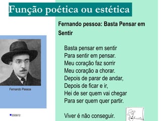 Função poética ou estética
                  Fernando pessoa: Basta Pensar em
                  Sentir

                    Basta pensar em sentir
                    Para sentir em pensar.
                    Meu coração faz sorrir
                    Meu coração a chorar.
                    Depois de parar de andar,
Fernando Pessoa
                    Depois de ficar e ir,
                    Hei de ser quem vai chegar
                    Para ser quem quer partir.

25/08/12
                    Viver é não conseguir.
 