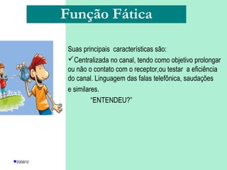 Função Fática

             Suas principais características são:
             Centralizada no canal, tendo como objetivo prolongar
             ou não o contato com o receptor,ou testar a eficiência
             do canal. Linguagem das falas telefônica, saudações
             e similares.
                      “ENTENDEU?”




25/08/12          PROFESSORA: KETCHEN PÂMELA
                            GOUVEIA
 