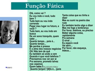 Função Fática
             Olá, como vai ?
             Eu vou indo e você, tudo           Tanta coisa que eu tinha a
             bem ?                              dizer
             Tudo bem eu vou indo               Mas eu sumi na poeira das
             correndo                           ruas
             Pegar meu lugar no futuro, e       Eu também tenho algo a dizer
             você ?                             Mas me foge a lembrança
             Tudo bem, eu vou indo em           Por favor, telefone, eu preciso
             busca                              Beber alguma coisa,
             De um sono tranquilo, quem         rapidamente
             sabe ...                           Pra semana
             Quanto tempo... pois é...          O sinal ...
             Quanto tempo...                    Eu espero você
             Me perdoe a pressa                 Vai abrir...
             É a alma dos nossos negócios       Por favor, não esqueça,
             Oh! Não tem de quê                 Adeus...
             Eu também só ando a cem
             Quando é que você telefona ?
             Precisamos nos ver por aí
             Pra semana, prometo talvez
             nos vejamos
25/08/12    Quem sabe ? KETCHEN PÂMELA
                    PROFESSORA:
              Quanto tempo... pois é... (pois
                             GOUVEIA
 