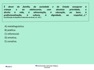 É dever da família, da sociedade e do Estado assegurar à
criança      e      ao     adolescente,     com      absoluta    prioridade,       o
direito    à    vida,    à     alimentação,    à    educação,    ao     lazer,     à
profissionalização,    à      cultura,    à     dignidade,    ao     respeito(...).”
(Constituição da República Federativa do Brasil, art. 227.)




 A) metalinguística.
 B) poética.
 C) referencial.
 D) emotiva.
 E) conativa.




  25/08/12                                      PROFESSORA: KETCHEN PÂMELA
                                                          GOUVEIA
 