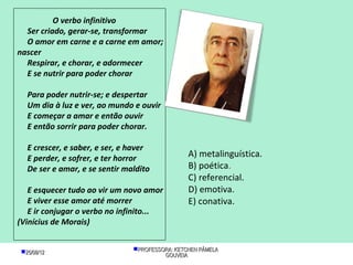 O verbo infinitivo
  Ser criado, gerar-se, transformar
  O amor em carne e a carne em amor;
nascer
  Respirar, e chorar, e adormecer
  E se nutrir para poder chorar

   Para poder nutrir-se; e despertar
   Um dia à luz e ver, ao mundo e ouvir
   E começar a amar e então ouvir
   E então sorrir para poder chorar.

   E crescer, e saber, e ser, e haver
   E perder, e sofrer, e ter horror              A) metalinguística.
   De ser e amar, e se sentir maldito            B) poética.
                                                 C) referencial.
   E esquecer tudo ao vir um novo amor           D) emotiva.
   E viver esse amor até morrer                  E) conativa.
   E ir conjugar o verbo no infinito...
(Vinícius de Morais)


 25/08/12                      PROFESSORA: KETCHEN PÂMELA
                                         GOUVEIA
 