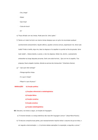 - Ora, droga!


        - Bolas!


        - Que troço!


        - Coisa de louco!


        - É!"


    e) "Fique afinado com seu tempo. Mude para Col. Ultra Lights."


    f) "Sentia um medo horrível e ao mesmo tempo desejava que um grito me anunciasse qualquer


      acontecimento extraordinário. Aquele silêncio, aqueles rumores comuns, espantavam-me. Seria tudo


      ilusão? Findei a tarefa, ergui-me, desci os degraus e fui espalhar no quintal os fios da gravata. Seria


      tudo ilusão?... Estava doente, ia piorar, e isto me alegrava. Deitar-me, dormir, o pensamento


      embaralhar-se longe daquelas porcarias. Senti uma sede horrível... Quis ver-me no espelho. Tive


      preguiça, fiquei pregado à janela, olhando as pernas dos transeuntes." (Graciliano Ramos)


    g) " - Que quer dizer pitosga?


        - Pitosga significa míope.


        - E o que é míope?


        - Míope é o que vê pouco."



RESOLUÇÃO          b) função poética


                   c) funções referencial e metalingüística


                   d) função fática


                   e) função conativa


                   f) função emotiva


                   g) função metalingüística


03. Descubra, nos textos a seguir, as funções de linguagem:



    a) "O homem letrado e a criança eletrônica não mais têm linguagem comum." (Rose-Marie Muraro)


    b) "O discurso comporta duas partes, pois necessariamente importa indicar o assunto de que se trata, e


      em seguida a demonstração. (...) A primeira destas operações é a exposição; a segunda, a prova."
 