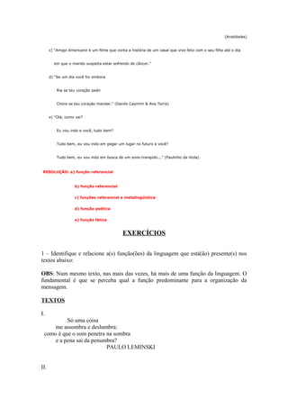 (Aristóteles)


      c) "Amigo Americano é um filme que conta a história de um casal que vive feliz com o seu filho até o dia


        em que o marido suspeita estar sofrendo de câncer."


      d) "Se um dia você for embora


          Ria se teu coração pedir


          Chore se teu coração mandar." (Danilo Caymmi & Ana Terra)


      e) "Olá, como vai?


          Eu vou indo e você, tudo bem?


          Tudo bem, eu vou indo em pegar um lugar no futuro e você?


          Tudo bem, eu vou indo em busca de um sono tranqüilo..." (Paulinho da Viola)



 RESOLUÇÃO: a) função referencial


                   b) função referencial


                   c) funções referencial e metalingüística


                   d) função poética


                   e) função fática


                                              EXERCÍCIOS

1 – Identifique e relacione a(s) função(ões) da linguagem que está(ão) presente(s) nos
textos abaixo:

OBS: Num mesmo texto, nas mais das vezes, há mais de uma função da linguagem. O
fundamental é que se perceba qual a função predominante para a organização da
mensagem.

TEXTOS

I.
          Só uma coisa
     me assombra e deslumbra:
 como é que o som penetra na sombra
     e a pena sai da penumbra?
                          PAULO LEMINSKI


II.
 