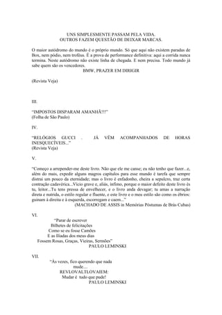 UNS SIMPLESMENTE PASSAM PELA VIDA.
                 OUTROS FAZEM QUESTÃO DE DEIXAR MARCAS.

O maior autódromo do mundo é o próprio mundo. Só que aqui não existem paradas de
Box, nem pódio, nem troféus. É a prova de performance definitiva: aqui a corrida nunca
termina. Neste autódromo não existe linha de chegada. E nem precisa. Todo mundo já
sabe quem são os vencedores.
                          BMW, PRAZER EM DIRIGIR

(Revista Veja)



III.

“IMPOSTOS DISPARAM AMANHÃ!!!”
(Folha de São Paulo)

IV.

“RELÓGIOS GUCCI             .       JÁ    VÊM      ACOMPANHADOS              DE     HORAS
INESQUECÍVEIS...”
(Revista Veja)

V.

“Começo a arrepender-me deste livro. Não que ele me canse; eu não tenho que fazer...e,
além do mais, expedir alguns magros capítulos para esse mundo é tarefa que sempre
distrai um pouco da eternidade; mas o livro é enfadonho, cheira a sepulcro, traz certa
contração cadavérica...Vício grave e, aliás, ínfimo, porque o maior defeito deste livro és
tu, leitor...Tu tens pressa de envelhecer, e o livro anda devagar; tu amas a narração
direta e nutrida, o estilo regular e fluente, e este livro e o meu estilo são como os ébrios:
guinam à direita e à esquerda, escorregam e caem...”
                          (MACHADO DE ASSIS in Memórias Póstumas de Brás Cubas)

VI.
                “Parar de escrever
              Bilhetes de felicitações
            Como se eu fosse Camões
            E as Ilíadas dos meus dias
       Fossem Rosas, Graças, Vieiras, Sermões”
                                    PAULO LEMINSKI

VII.
            “Às vezes, fico querendo que nada
                         mude....
                 REVLOVALTLOVAIEM:
                  Mudar é tudo que pude!
                                  PAULO LEMINSKI
 