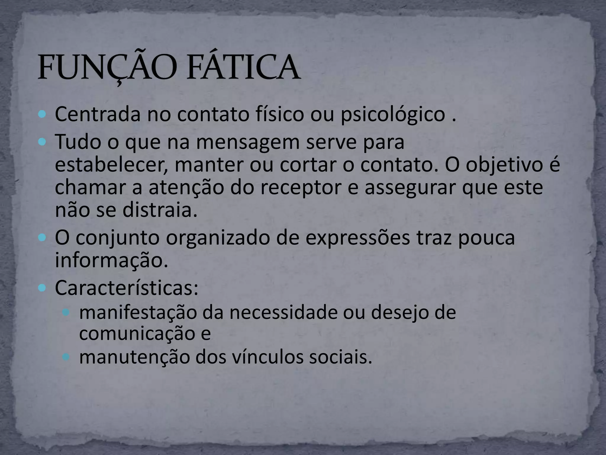  Centrada no contato físico ou psicológico .
 Tudo o que na mensagem serve para
estabelecer, manter ou cortar o contato. O objetivo é
chamar a atenção do receptor e assegurar que este
não se distraia.
 O conjunto organizado de expressões traz pouca
informação.
 Características:
 manifestação da necessidade ou desejo de
comunicação e
 manutenção dos vínculos sociais.
 