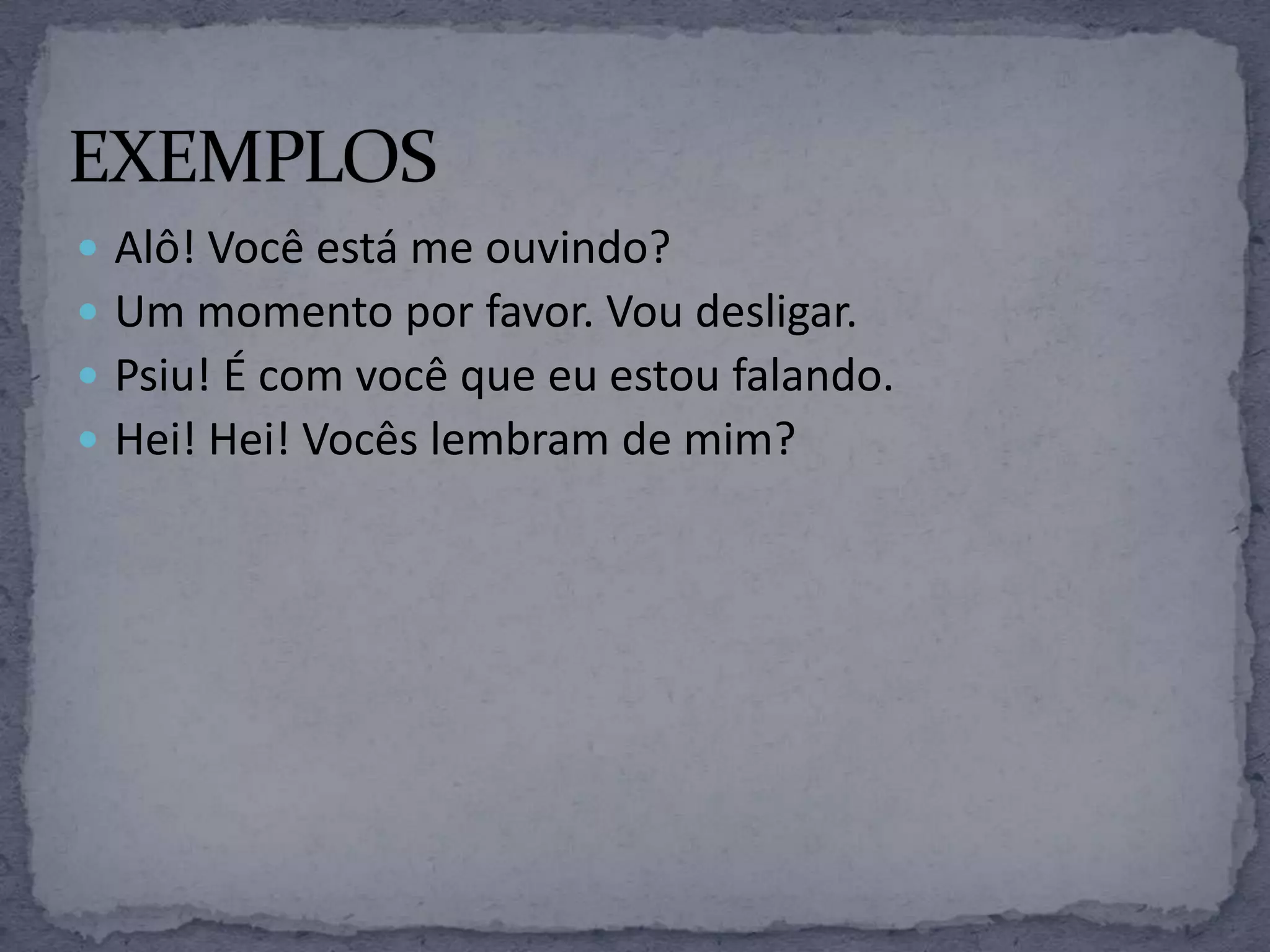  Alô! Você está me ouvindo?
 Um momento por favor. Vou desligar.
 Psiu! É com você que eu estou falando.
 Hei! Hei! Vocês lembram de mim?
 