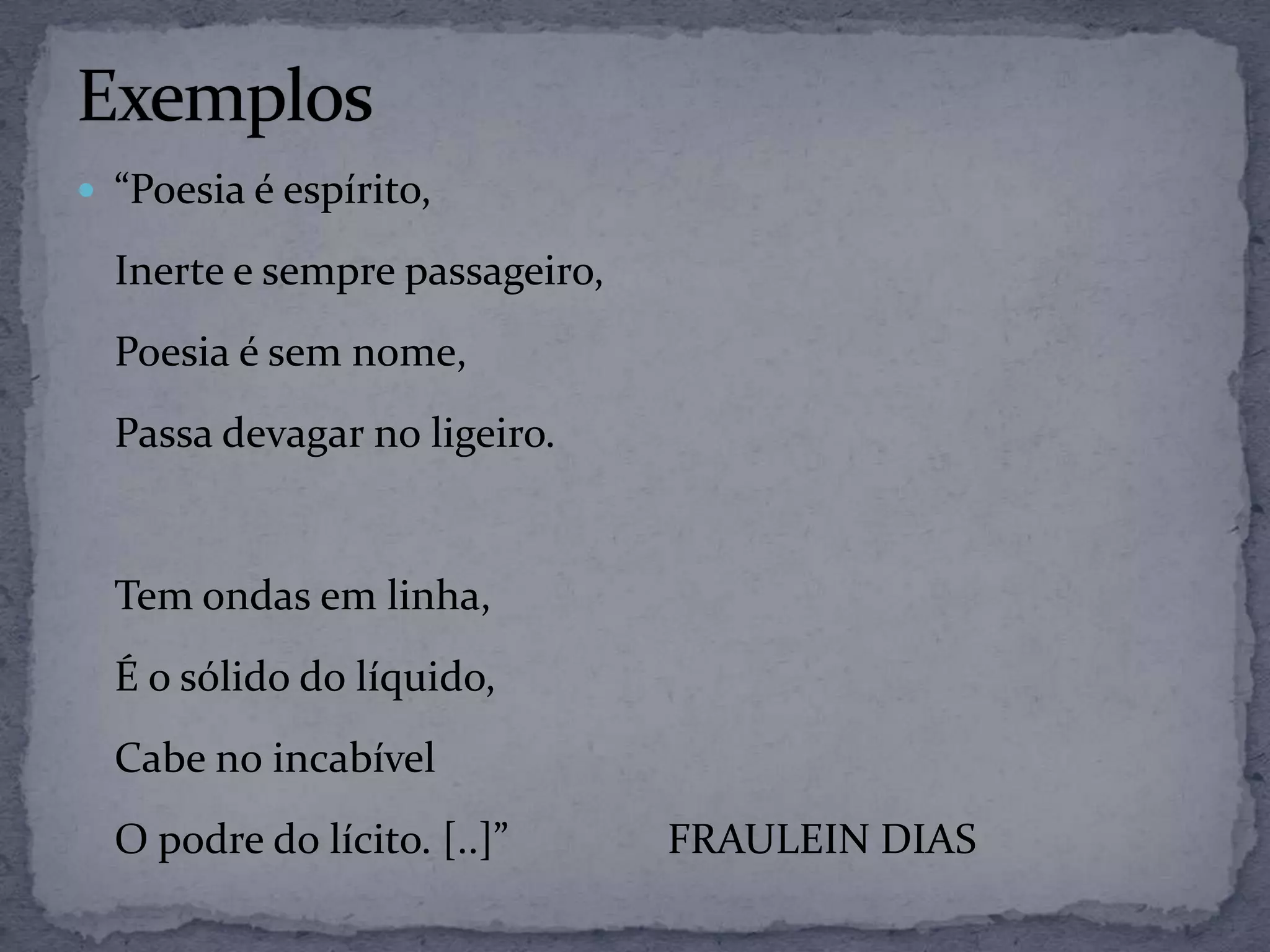  “Poesia é espírito,
Inerte e sempre passageiro,
Poesia é sem nome,
Passa devagar no ligeiro.
Tem ondas em linha,
É o sólido do líquido,
Cabe no incabível
O podre do lícito. [..]” FRAULEIN DIAS
 