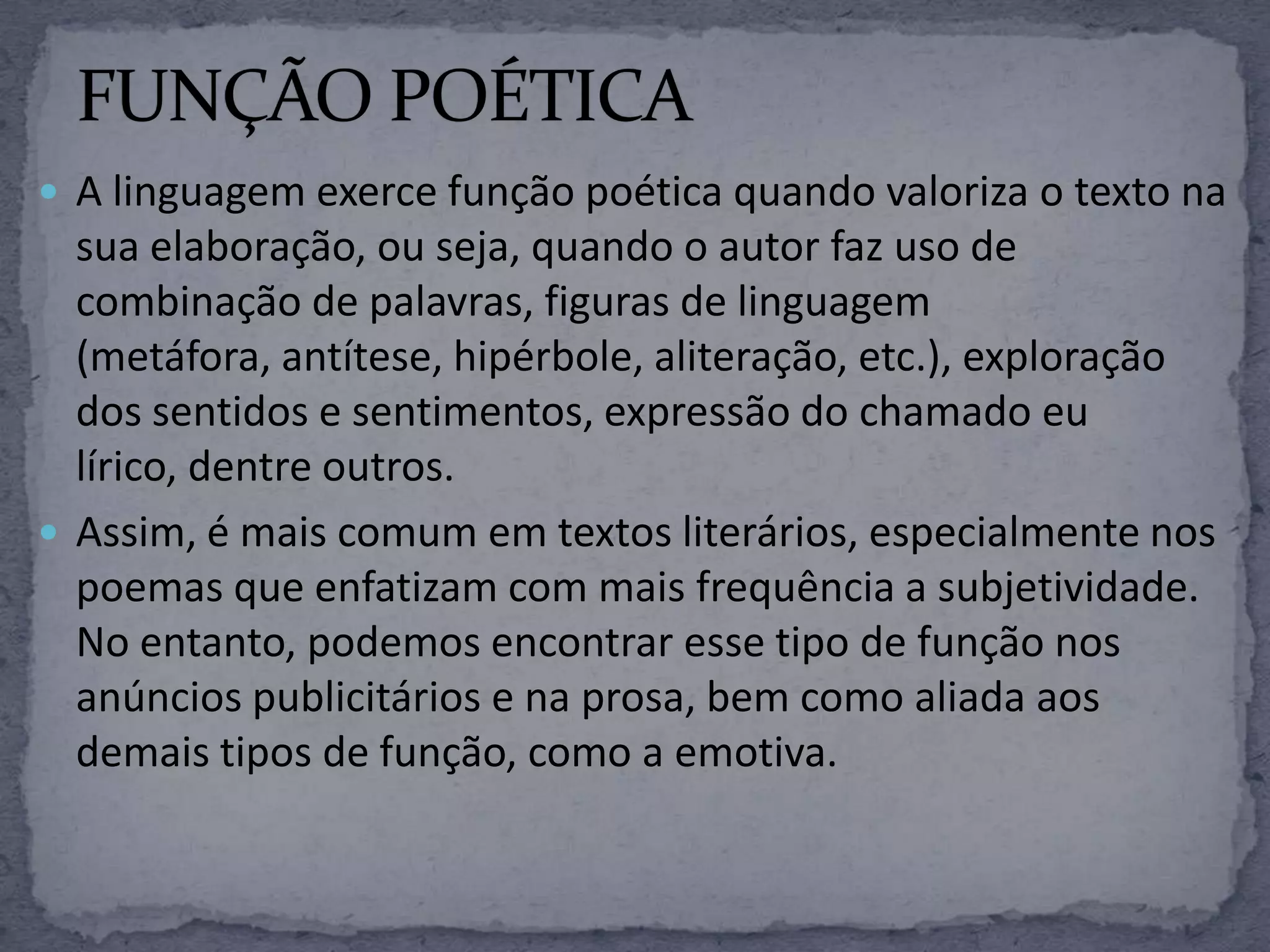  A linguagem exerce função poética quando valoriza o texto na
sua elaboração, ou seja, quando o autor faz uso de
combinação de palavras, figuras de linguagem
(metáfora, antítese, hipérbole, aliteração, etc.), exploração
dos sentidos e sentimentos, expressão do chamado eu
lírico, dentre outros.
 Assim, é mais comum em textos literários, especialmente nos
poemas que enfatizam com mais frequência a subjetividade.
No entanto, podemos encontrar esse tipo de função nos
anúncios publicitários e na prosa, bem como aliada aos
demais tipos de função, como a emotiva.
 