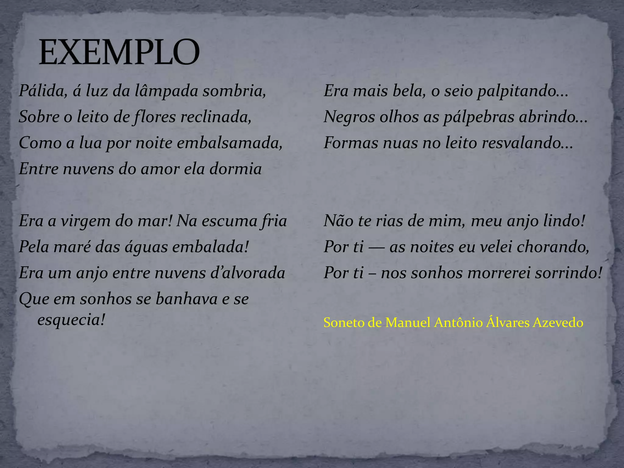 Pálida, á luz da lâmpada sombria,
Sobre o leito de flores reclinada,
Como a lua por noite embalsamada,
Entre nuvens do amor ela dormia
Era a virgem do mar! Na escuma fria
Pela maré das águas embalada!
Era um anjo entre nuvens d’alvorada
Que em sonhos se banhava e se
esquecia!
Era mais bela, o seio palpitando...
Negros olhos as pálpebras abrindo...
Formas nuas no leito resvalando...
Não te rias de mim, meu anjo lindo!
Por ti — as noites eu velei chorando,
Por ti – nos sonhos morrerei sorrindo!
Soneto de Manuel Antônio Álvares Azevedo
 