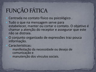  Centrada no contato físico ou psicológico .
 Tudo o que na mensagem serve para
estabelecer, manter ou cortar o contato. O objetivo é
chamar a atenção do receptor e assegurar que este
não se distraia.
 O conjunto organizado de expressões traz pouca
informação.
 Características:
 manifestação da necessidade ou desejo de
comunicação e
 manutenção dos vínculos sociais.
 