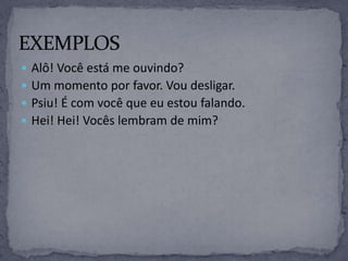  Alô! Você está me ouvindo?
 Um momento por favor. Vou desligar.
 Psiu! É com você que eu estou falando.
 Hei! Hei! Vocês lembram de mim?
 