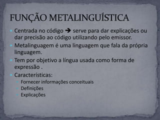  Centrada no código  serve para dar explicações ou
dar precisão ao código utilizando pelo emissor.
 Metalinguagem é uma linguagem que fala da própria
linguagem.
 Tem por objetivo a língua usada como forma de
expressão .
 Características:
 Fornecer informações conceituais
 Definições
 Explicações
 