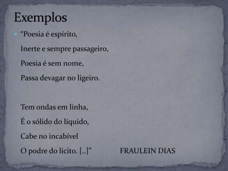  “Poesia é espírito,
Inerte e sempre passageiro,
Poesia é sem nome,
Passa devagar no ligeiro.
Tem ondas em linha,
É o sólido do líquido,
Cabe no incabível
O podre do lícito. [..]” FRAULEIN DIAS
 