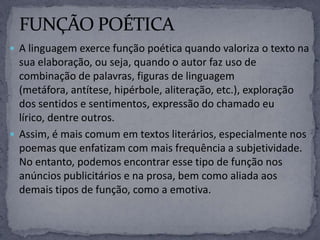  A linguagem exerce função poética quando valoriza o texto na
sua elaboração, ou seja, quando o autor faz uso de
combinação de palavras, figuras de linguagem
(metáfora, antítese, hipérbole, aliteração, etc.), exploração
dos sentidos e sentimentos, expressão do chamado eu
lírico, dentre outros.
 Assim, é mais comum em textos literários, especialmente nos
poemas que enfatizam com mais frequência a subjetividade.
No entanto, podemos encontrar esse tipo de função nos
anúncios publicitários e na prosa, bem como aliada aos
demais tipos de função, como a emotiva.
 