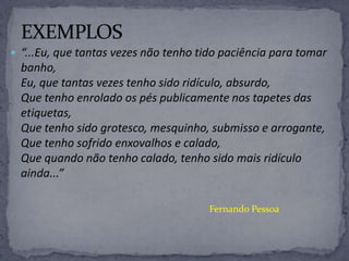  “...Eu, que tantas vezes não tenho tido paciência para tomar
banho,
Eu, que tantas vezes tenho sido ridículo, absurdo,
Que tenho enrolado os pés publicamente nos tapetes das
etiquetas,
Que tenho sido grotesco, mesquinho, submisso e arrogante,
Que tenho sofrido enxovalhos e calado,
Que quando não tenho calado, tenho sido mais ridículo
ainda...”
Fernando Pessoa
 