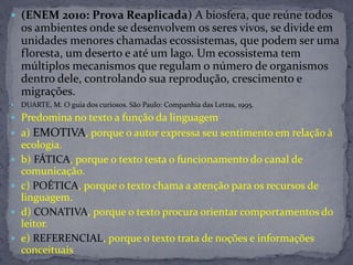  (ENEM 2010: Prova Reaplicada) A biosfera, que reúne todos
os ambientes onde se desenvolvem os seres vivos, se divide em
unidades menores chamadas ecossistemas, que podem ser uma
floresta, um deserto e até um lago. Um ecossistema tem
múltiplos mecanismos que regulam o número de organismos
dentro dele, controlando sua reprodução, crescimento e
migrações.
 DUARTE, M. O guia dos curiosos. São Paulo: Companhia das Letras, 1995.
 Predomina no texto a função da linguagem
 a) EMOTIVA, porque o autor expressa seu sentimento em relação à
ecologia.
 b) FÁTICA, porque o texto testa o funcionamento do canal de
comunicação.
 c) POÉTICA, porque o texto chama a atenção para os recursos de
linguagem.
 d) CONATIVA, porque o texto procura orientar comportamentos do
leitor.
 e) REFERENCIAL, porque o texto trata de noções e informações
conceituais
 
