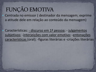  Centrada no emissor ( destinador da mensagem; exprime
a atitude dele em relação ao conteúdo da mensagem)
 Características: - discurso em 1ª pessoa; - julgamentos
subjetivos; -interjeições com valor emotivo; -entonações
características (oral); -figuras literárias e -criações literárias
 