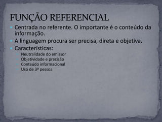  Centrada no referente. O importante é o conteúdo da
informação.
 A linguagem procura ser precisa, direta e objetiva.
 Características:
 Neutralidade do emissor
 Objetividade e precisão
 Conteúdo informacional
 Uso de 3ª pessoa
 