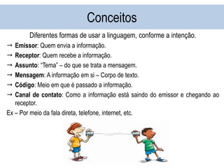 Conceitos
Diferentes formas de usar a linguagem, conforme a intenção.
 Emissor: Quem envia a informação.
 Receptor: Quem recebe a informação.
 Assunto: “Tema” – do que se trata a mensagem.
 Mensagem: A informação em si – Corpo de texto.
 Código: Meio em que é passado a informação.
 Canal de contato: Como a informação está saindo do emissor e chegando ao
receptor.
Ex – Por meio da fala direta, telefone, internet, etc.
 