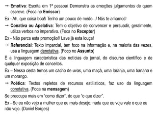  Emotiva: Escrita em 1ª pessoa/ Demonstra as emoções julgamentos de quem
escreve. (Foca no Emissor)
Ex - Ah, que coisa boa!/ Tenho um pouco de medo.../ Nós te amamos!
 Conativa ou Apelativa: Tem o objetivo de convencer e persuadir, geralmente,
utiliza verbos no imperativo. (Foca no Receptor)
Ex - Não perca esta promoção!/ Lave já esta louça!
 Referencial: Texto imparcial, tem foco na informação e, na maioria das vezes,
usa a linguagem denotativa. (Foco no Assunto)
É a linguagem característica das notícias de jornal, do discurso científico e de
qualquer exposição de conceitos.
Ex – Nessa cesta temos um cacho de uvas, uma maçã, uma laranja, uma banana e
um morango.
 Poética: Textos repletos de recursos estilísticos, faz uso da linguagem
conotativa. (Foca na mensagem)
Se preocupa mais em “como dizer”, do que “o que dizer”.
Ex - Se eu não vejo a mulher que eu mais desejo, nada que eu veja vale o que eu
não vejo. (Daniel Borges)
 