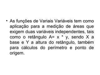 • As funções de Variais Variáveis tem como
aplicação para a medição de áreas que
exigem duas variáveis independentes, tais
como o retângulo A= x * y, sendo X a
base e Y a altura do retângulo, também
para cálculos do perímetro e ponto de
origem.