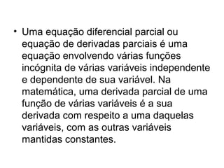 • Uma equação diferencial parcial ou
equação de derivadas parciais é uma
equação envolvendo várias funções
incógnita de várias variáveis independente
e dependente de sua variável. Na
matemática, uma derivada parcial de uma
função de várias variáveis é a sua
derivada com respeito a uma daquelas
variáveis, com as outras variáveis
mantidas constantes.