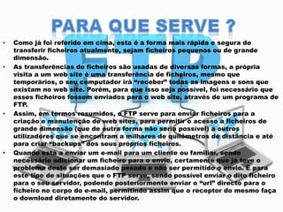 •

•

•

•

Como já foi referido em cima, esta é a forma mais rápida e segura de
transferir ficheiros atualmente, sejam ficheiros pequenos ou de grande
dimensão.
As transferências de ficheiros são usadas de diversas formas, a própria
visita a um web site é uma transferência de ficheiros, mesmo que
temporários, o seu computador irá “receber” todas as imagens e sons que
existam no web site. Porém, para que isso seja possível, foi necessário que
esses ficheiros fossem enviados para o web site, através de um programa de
FTP.
Assim, em termos resumidos, o FTP serve para enviar ficheiros para a
criação e manutenção de web sites, para permitir o acesso a ficheiros de
grande dimensão (que de outra forma não seria possível) a outros
utilizadores que se encontram a milhares de quilômetros de distância e até
para criar “backups” dos seus próprios ficheiros.
Quando está a enviar um e-mail para um cliente ou familiar, sendo
necessário adicionar um ficheiro para o envio, certamente que já teve o
problema deste ser demasiado pesado e não ser permitido o envio. É para
este tipo de situações que o FTP serve, sendo possível enviar o dito ficheiro
para o seu servidor, podendo posteriormente enviar o “url” directo para o
ficheiro no corpo do e-mail, permitindo assim que o receptor do mesmo faça
o download diretamente do servidor.

 