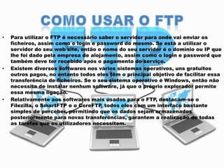 •

•

•

Para utilizar o FTP é necessário saber o servidor para onde vai enviar os
ficheiros, assim como o login e password do mesmo. Se está a utilizar o
servidor do seu web site, então o nome do seu servidor é o domínio ou IP que
lhe foi dado pela empresa de alojamento, assim como o login e password que
também deve ter recebido após o pagamento do serviço.
Existem diversos softwares nos vários sistemas operativos, uns gratuitos
outros pagos, no entanto todos eles têm o principal objetivo de facilitar essa
transferência de ficheiros. Se o seu sistema operativo é Windows, então não
necessita de instalar nenhum software, já que o próprio explorador permite
essa mesma ligação.
Relativamente aos softwares mais usados para o FTP, destacam-se o
Filezilla, o SmartFTP e o CoreFTP, todos eles com um interface bastante
simples de perceber, permitindo que os dados sejam armazenados
posteriormente para novas transferências, garantem a realização de todas
as tarefas que os utilizadores necessitem.

 