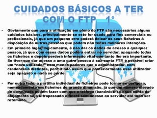 •

•

•

Obviamente que para a utilização em pleno do FTP são necessários alguns
cuidados básicos, principalmente se este for usado para fins comerciais ou
profissionais, já que um pequeno erro poderá deixar os seus ficheiros à
disposição de outras pessoas que podem não ter as melhores intenções.
Em primeiro lugar, logicamente, é não dar os dados de acesso a qualquer
pessoa, já que com esses dados poderá entrar no servidor, apagando todos
os ficheiros e depois perderá informação vital que tanto lhe era importante.
Se tiver que dar acesso a uma outra pessoa à sua conta FTP, é possível criar
um “novo utilizador” com menos poderes que o administrador, com
credenciais distintas, permitindo assim que posteriormente esse utilizador
seja apagado e nada se perde.
Por outro lado, a partilha individual de ficheiros pode tornar-se perigosa,
nomeadamente em ficheiros de grande dimensão, já que um número elevado
de downloads podem fazer com que o tráfego (bandwidth) da sua conta de
alojamento seja ultrapassado e ficará sem acesso ao servidor até tudo ser
retomado.

 