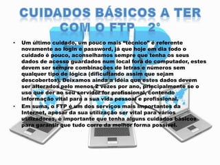 •

•

Um último cuidado, um pouco mais “técnico” é referente
novamente ao login e password, já que hoje em dia todo o
cuidado é pouco, aconselhamos sempre que tenha os seus
dados de acesso guardados num local fora do computador, estes
devem ser sempre combinações de letras e números sem
qualquer tipo de lógica (dificultando assim que sejam
descobertos). Deixamos ainda a idéia que estes dados devem
ser alterados pelo menos 2 vezes por ano, principalmente se o
uso que der ao seu servidor for profissional, contendo
informação vital para a sua vida pessoal e profissional.
Em suma, o FTP é um dos serviços mais importantes da
Internet, apesar da sua utilização ser vital para vários
utilizadores, é importante que tenha alguns cuidados básicos
para garantir que tudo corre da melhor forma possível.

 