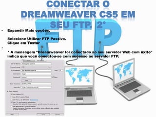 •

CONECTAR O
DREAMWEAVER CS5 EM
SEU FTP. 2°

Expandir Mais opções.

Selecione Utilizar FTP Passivo.
Clique em Testar
•

* A mensagem "Dreamweaver foi conectado ao seu servidor Web com êxito"
indica que você conectou-se com sucesso ao servidor FTP.

 