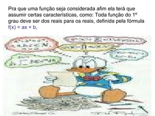Pra que uma função seja considerada afim ela terá que assumir certas características, como: Toda função do 1º grau deve ser dos reais para os reais, definida pela fórmula  f(x) = ax + b,  