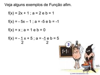 Veja alguns exemplos de Função afim.  f(x) = 2x + 1 ; a = 2 e b = 1  f(x) = - 5x – 1 ; a = -5 e b = -1  f(x) = x ; a = 1 e b = 0  f(x) = -  1  x + 5 ; a = - 1  e b = 5              2                     2  