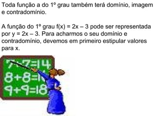 Toda função a do 1º grau também terá domínio, imagem e contradomínio.  A função do 1º grau f(x) = 2x – 3 pode ser representada por y = 2x – 3. Para acharmos o seu domínio e contradomínio, devemos em primeiro estipular valores para x.   