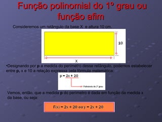 Função polinomial do 1º grau ou função afim  Consideremos um retângulo da base X  e altura 10 cm. Designando por  p  a medida do perímetro desse retângulo, podemos estabelecer entre  p,  x e 10 a relação expressa pela fórmula matemática: Vemos, então, que a medida  p  do perímetro é dada em função da medida x da base, ou seja: 